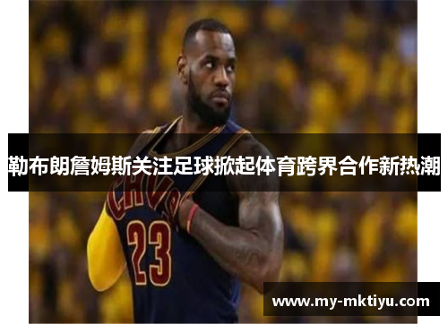 勒布朗詹姆斯关注足球掀起体育跨界合作新热潮
